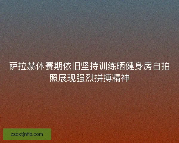 萨拉赫休赛期依旧坚持训练晒健身房自拍照展现强烈拼搏精神