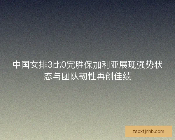 中国女排3比0完胜保加利亚展现强势状态与团队韧性再创佳绩