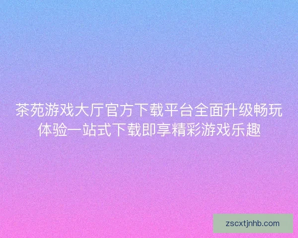 茶苑游戏大厅官方下载平台全面升级畅玩体验一站式下载即享精彩游戏乐趣