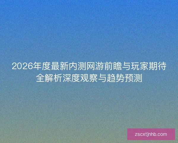 2026年度最新内测网游前瞻与玩家期待全解析深度观察与趋势预测