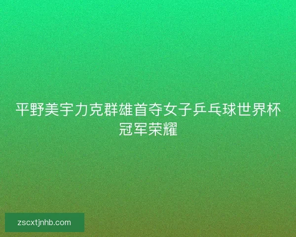 平野美宇力克群雄首夺女子乒乓球世界杯冠军荣耀