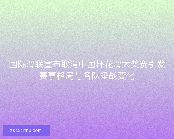 国际滑联宣布取消中国杯花滑大奖赛引发赛事格局与各队备战变化