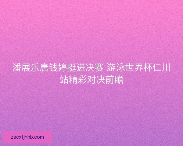潘展乐唐钱婷挺进决赛 游泳世界杯仁川站精彩对决前瞻