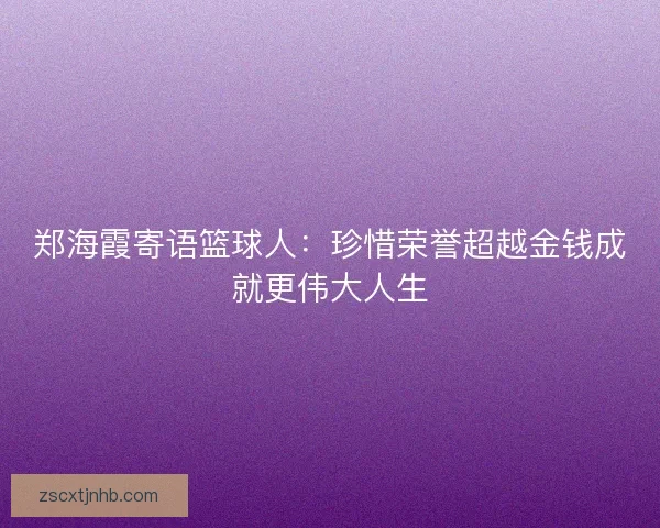 郑海霞寄语篮球人：珍惜荣誉超越金钱成就更伟大人生