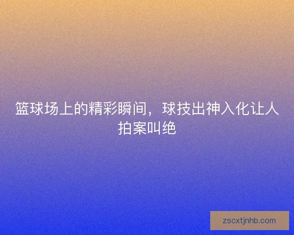 篮球场上的精彩瞬间,球技出神入化让人拍案叫绝 篮球场上的精彩瞬间,球技出神入化让人拍案叫绝