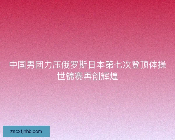 中国男团力压俄罗斯日本第七次登顶体操世锦赛再创辉煌 中国男团力压俄罗斯日本第七次登顶体操世锦赛再创辉煌