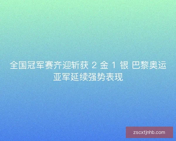 全国冠军赛齐迎斩获 2 金 1 银 巴黎奥运亚军延续强势表现