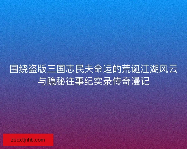 围绕盗版三国志民夫命运的荒诞江湖风云与隐秘往事纪实录传奇漫记 围绕盗版三国志民夫命运的荒诞江湖风云与隐秘往事纪实录传奇漫记