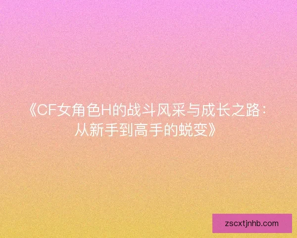 《CF女角色H的战斗风采与成长之路:从新手到高手的蜕变》 《CF女角色H的战斗风采与成长之路:从新手到高手的蜕变》